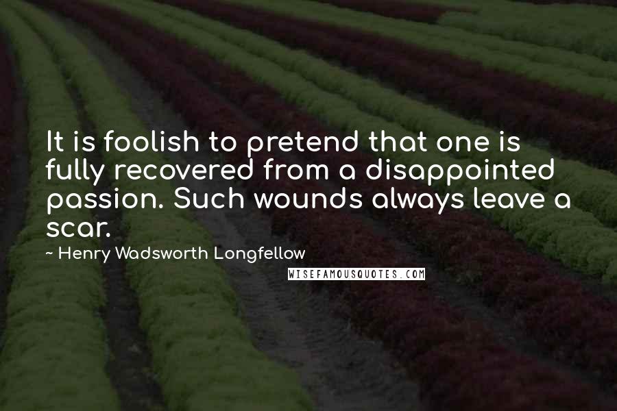 Henry Wadsworth Longfellow Quotes: It is foolish to pretend that one is fully recovered from a disappointed passion. Such wounds always leave a scar.