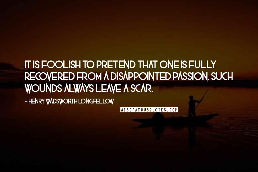 Henry Wadsworth Longfellow Quotes: It is foolish to pretend that one is fully recovered from a disappointed passion. Such wounds always leave a scar.