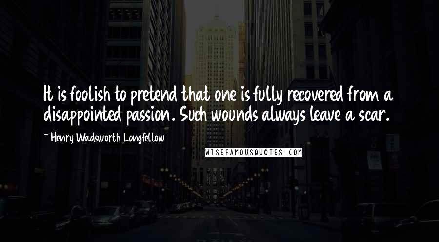 Henry Wadsworth Longfellow Quotes: It is foolish to pretend that one is fully recovered from a disappointed passion. Such wounds always leave a scar.