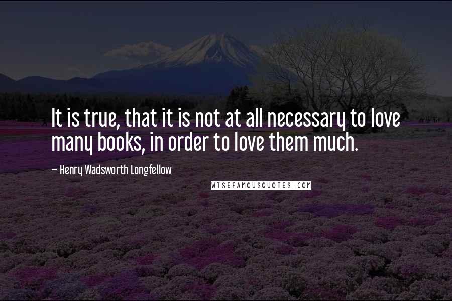 Henry Wadsworth Longfellow Quotes: It is true, that it is not at all necessary to love many books, in order to love them much.