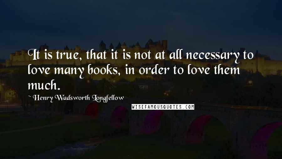 Henry Wadsworth Longfellow Quotes: It is true, that it is not at all necessary to love many books, in order to love them much.
