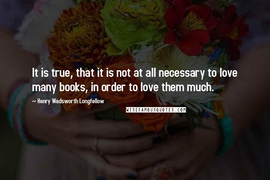 Henry Wadsworth Longfellow Quotes: It is true, that it is not at all necessary to love many books, in order to love them much.