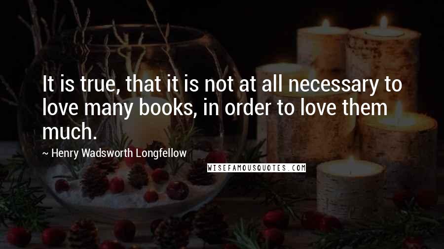 Henry Wadsworth Longfellow Quotes: It is true, that it is not at all necessary to love many books, in order to love them much.