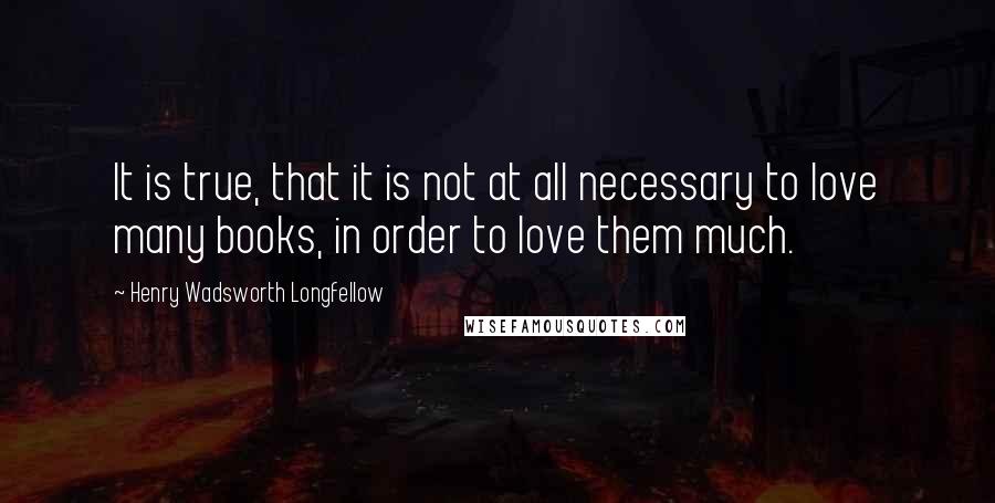 Henry Wadsworth Longfellow Quotes: It is true, that it is not at all necessary to love many books, in order to love them much.