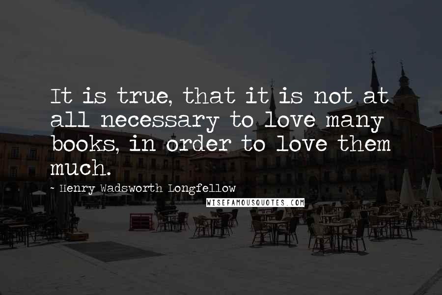 Henry Wadsworth Longfellow Quotes: It is true, that it is not at all necessary to love many books, in order to love them much.