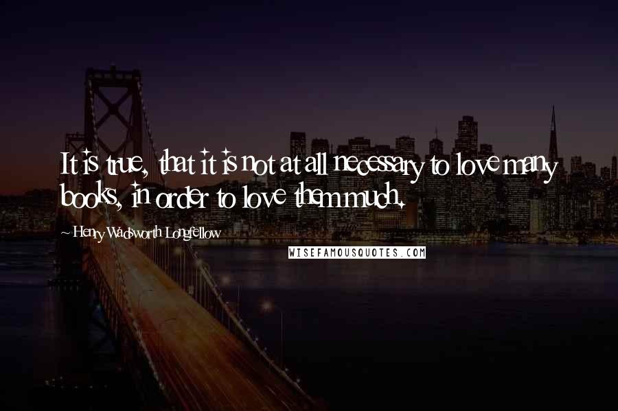 Henry Wadsworth Longfellow Quotes: It is true, that it is not at all necessary to love many books, in order to love them much.