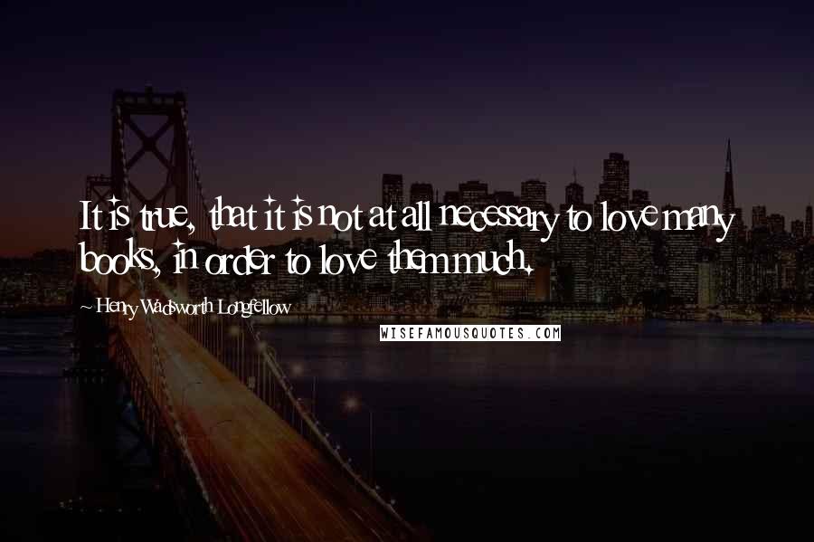 Henry Wadsworth Longfellow Quotes: It is true, that it is not at all necessary to love many books, in order to love them much.