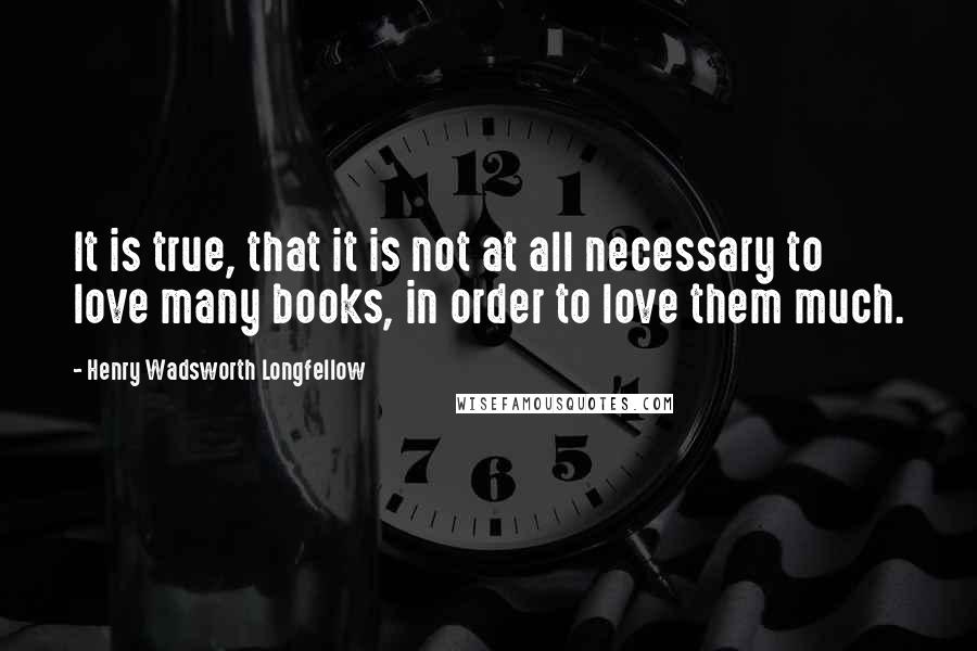 Henry Wadsworth Longfellow Quotes: It is true, that it is not at all necessary to love many books, in order to love them much.