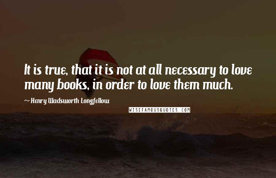 Henry Wadsworth Longfellow Quotes: It is true, that it is not at all necessary to love many books, in order to love them much.