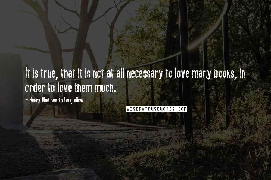 Henry Wadsworth Longfellow Quotes: It is true, that it is not at all necessary to love many books, in order to love them much.