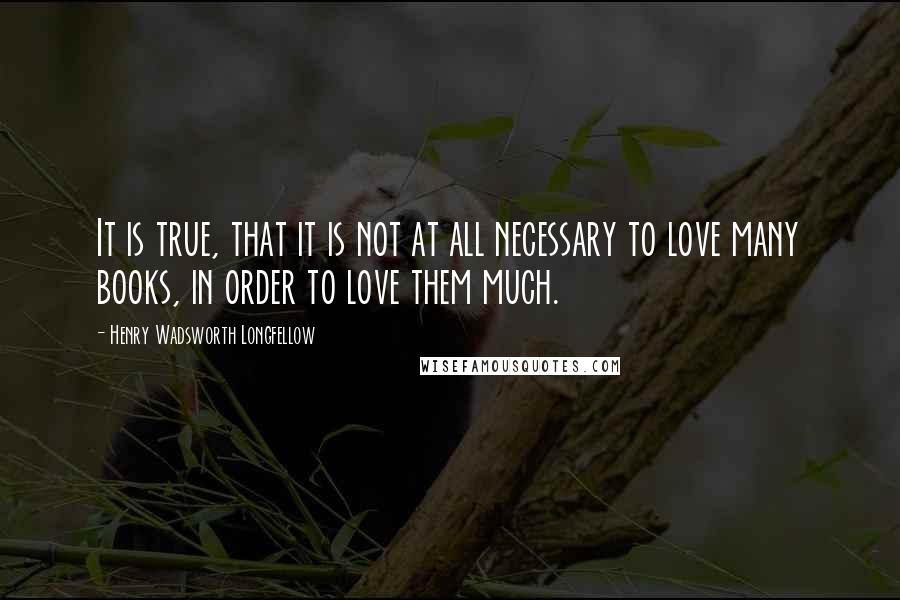 Henry Wadsworth Longfellow Quotes: It is true, that it is not at all necessary to love many books, in order to love them much.