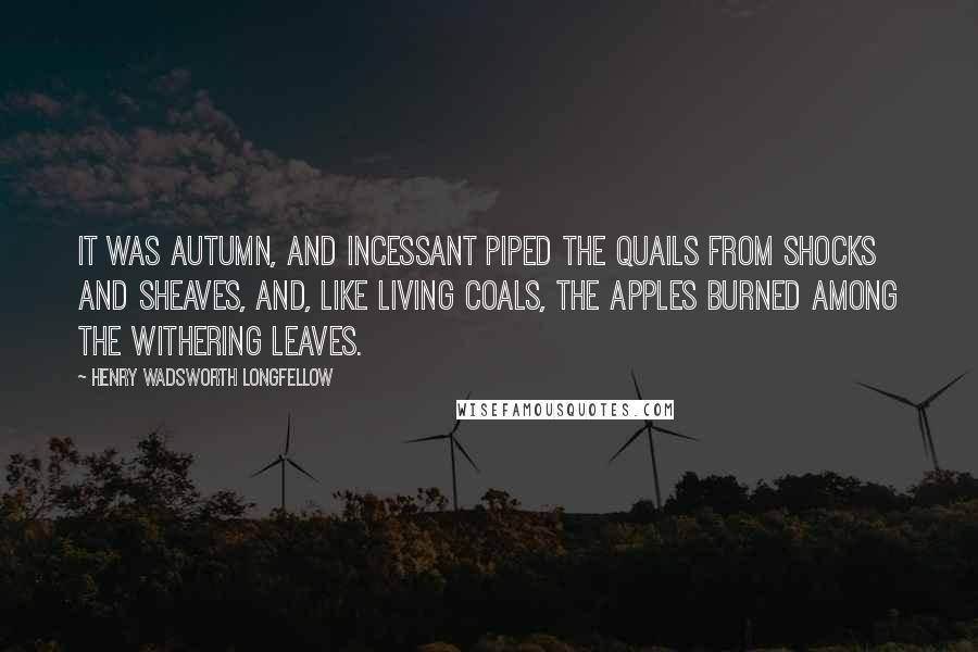 Henry Wadsworth Longfellow Quotes: It was Autumn, and incessant Piped the quails from shocks and sheaves, And, like living coals, the apples Burned among the withering leaves.