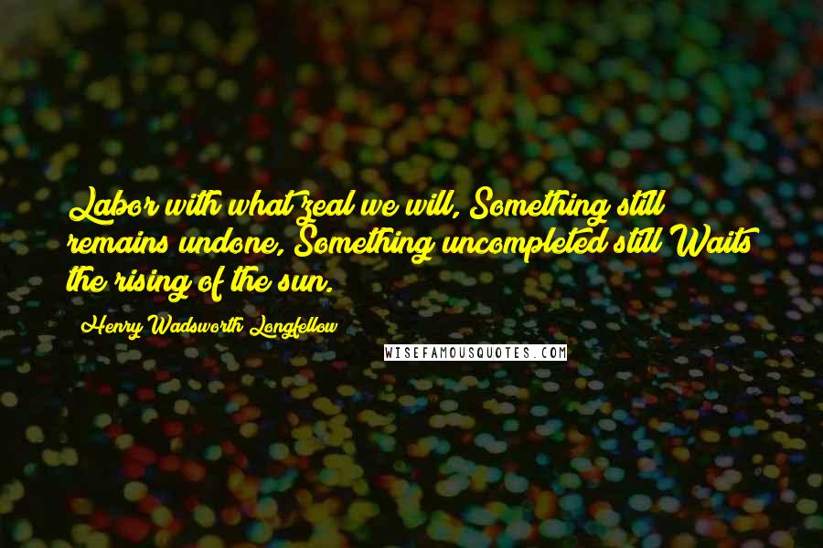 Henry Wadsworth Longfellow Quotes: Labor with what zeal we will, Something still remains undone, Something uncompleted still Waits the rising of the sun.