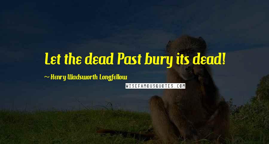 Henry Wadsworth Longfellow Quotes: Let the dead Past bury its dead!