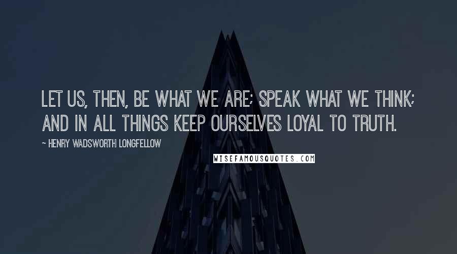 Henry Wadsworth Longfellow Quotes: Let us, then, be what we are; speak what we think; and in all things keep ourselves loyal to truth.