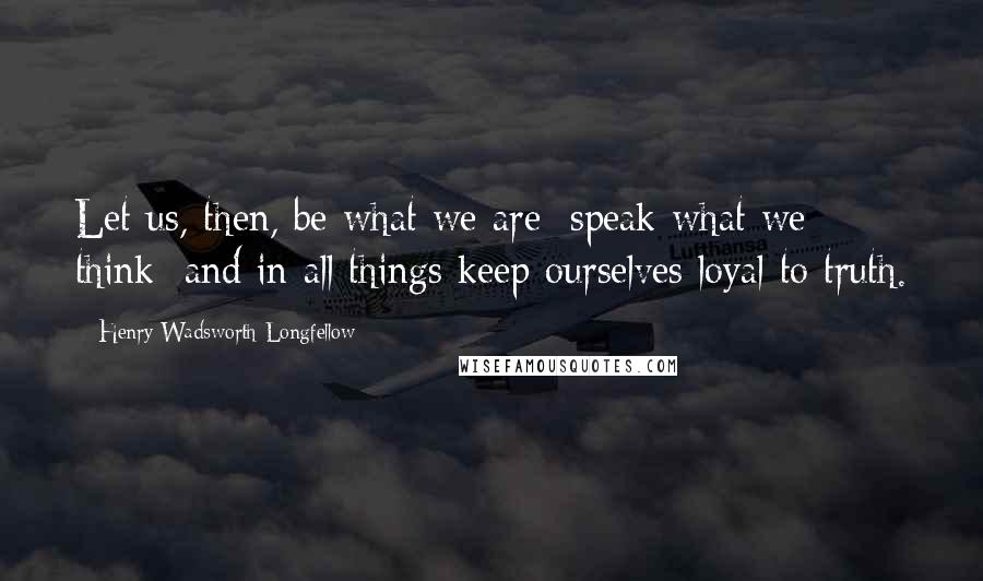 Henry Wadsworth Longfellow Quotes: Let us, then, be what we are; speak what we think; and in all things keep ourselves loyal to truth.