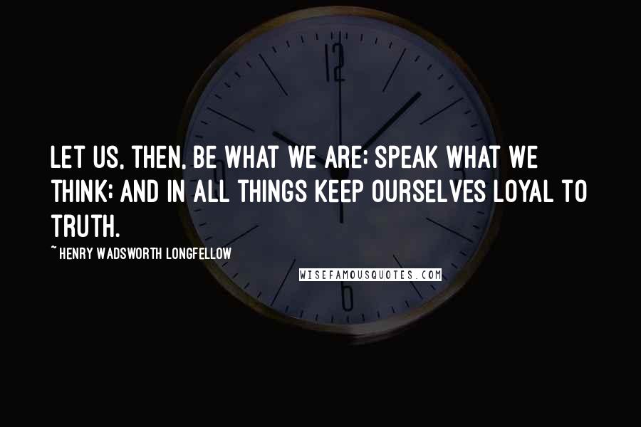 Henry Wadsworth Longfellow Quotes: Let us, then, be what we are; speak what we think; and in all things keep ourselves loyal to truth.