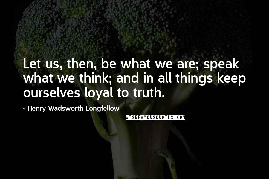 Henry Wadsworth Longfellow Quotes: Let us, then, be what we are; speak what we think; and in all things keep ourselves loyal to truth.