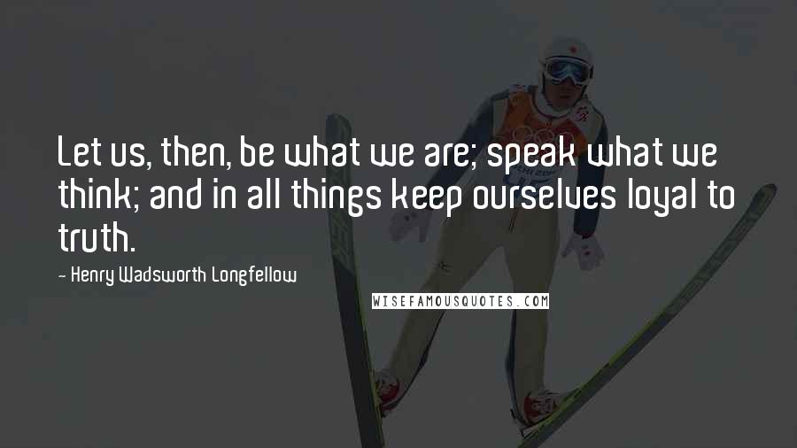 Henry Wadsworth Longfellow Quotes: Let us, then, be what we are; speak what we think; and in all things keep ourselves loyal to truth.