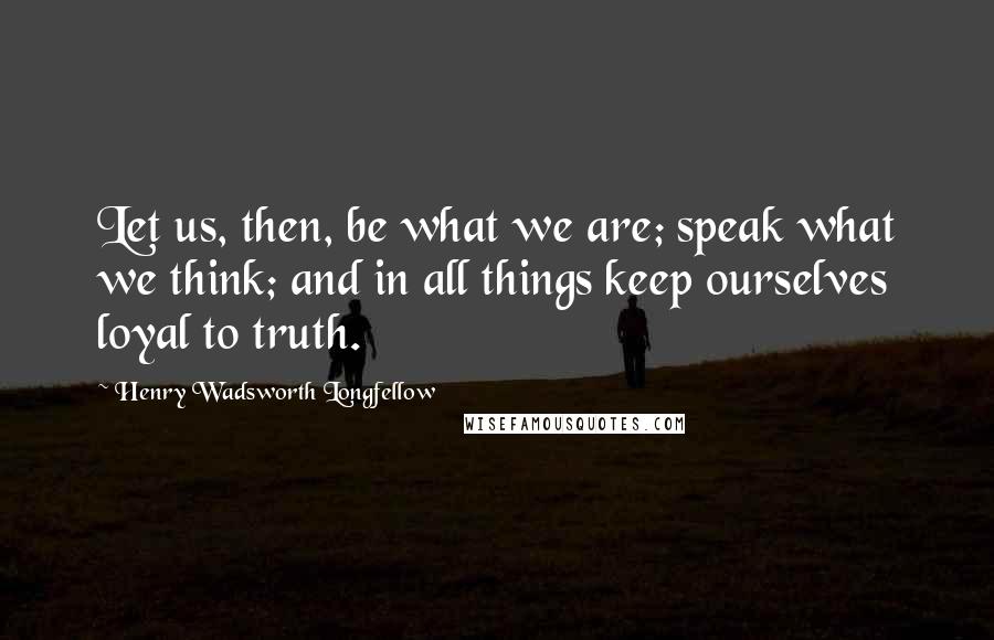 Henry Wadsworth Longfellow Quotes: Let us, then, be what we are; speak what we think; and in all things keep ourselves loyal to truth.