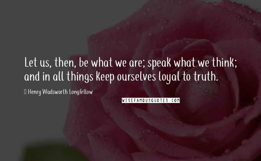 Henry Wadsworth Longfellow Quotes: Let us, then, be what we are; speak what we think; and in all things keep ourselves loyal to truth.