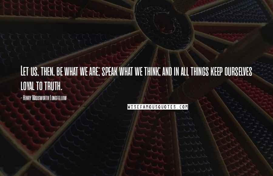 Henry Wadsworth Longfellow Quotes: Let us, then, be what we are; speak what we think; and in all things keep ourselves loyal to truth.