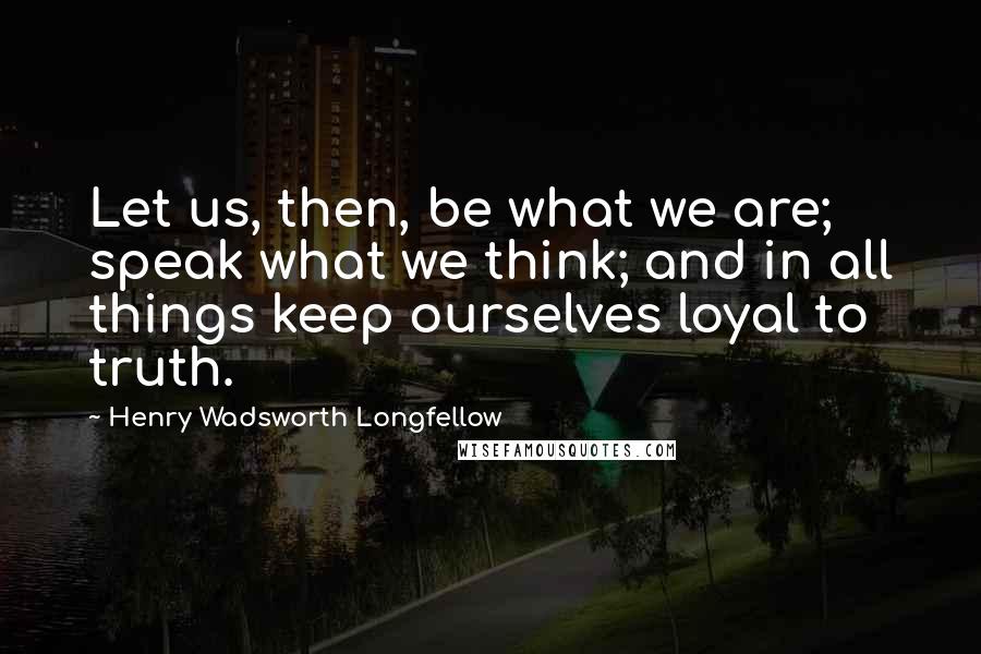 Henry Wadsworth Longfellow Quotes: Let us, then, be what we are; speak what we think; and in all things keep ourselves loyal to truth.