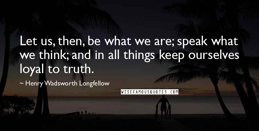 Henry Wadsworth Longfellow Quotes: Let us, then, be what we are; speak what we think; and in all things keep ourselves loyal to truth.