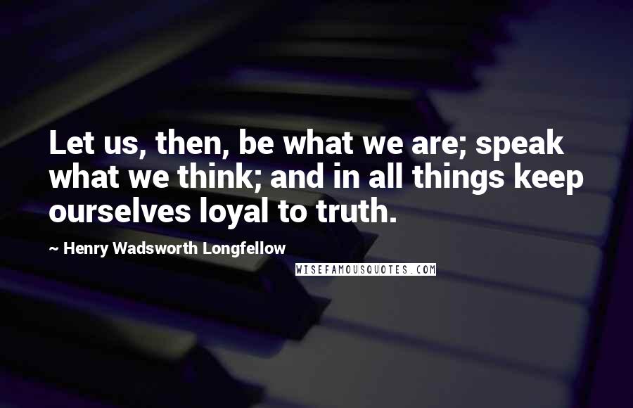 Henry Wadsworth Longfellow Quotes: Let us, then, be what we are; speak what we think; and in all things keep ourselves loyal to truth.