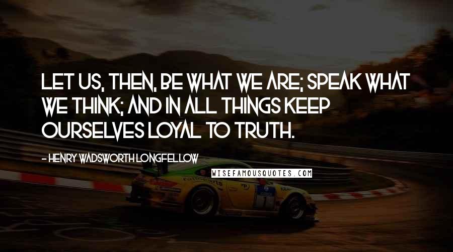 Henry Wadsworth Longfellow Quotes: Let us, then, be what we are; speak what we think; and in all things keep ourselves loyal to truth.