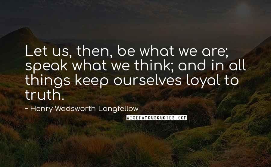 Henry Wadsworth Longfellow Quotes: Let us, then, be what we are; speak what we think; and in all things keep ourselves loyal to truth.