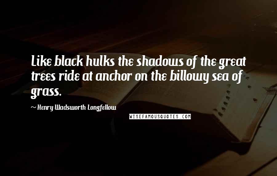 Henry Wadsworth Longfellow Quotes: Like black hulks the shadows of the great trees ride at anchor on the billowy sea of grass.