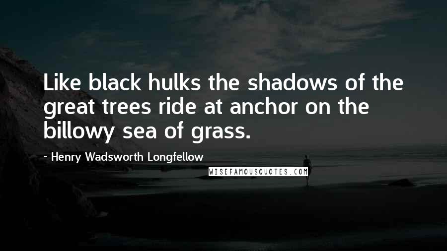 Henry Wadsworth Longfellow Quotes: Like black hulks the shadows of the great trees ride at anchor on the billowy sea of grass.