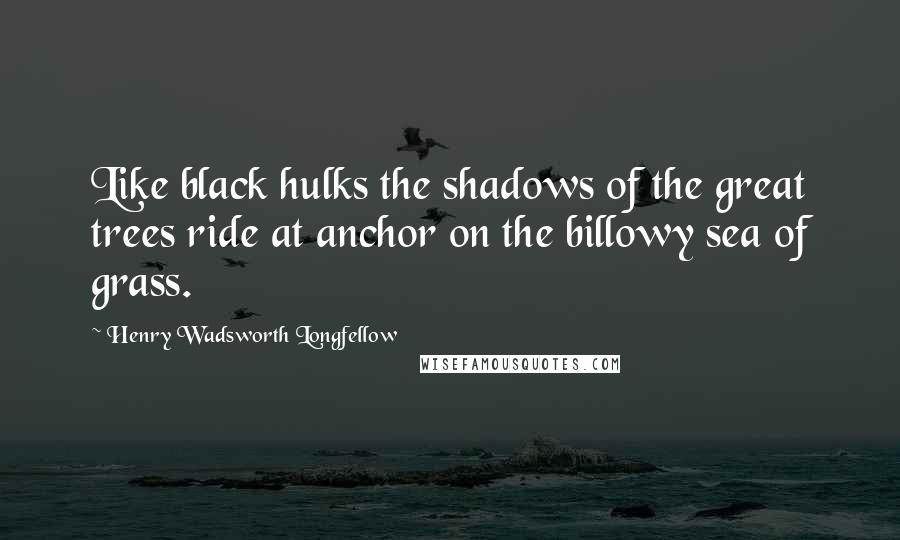 Henry Wadsworth Longfellow Quotes: Like black hulks the shadows of the great trees ride at anchor on the billowy sea of grass.