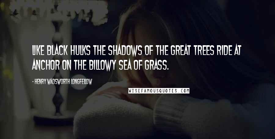 Henry Wadsworth Longfellow Quotes: Like black hulks the shadows of the great trees ride at anchor on the billowy sea of grass.