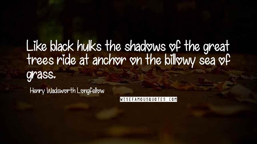 Henry Wadsworth Longfellow Quotes: Like black hulks the shadows of the great trees ride at anchor on the billowy sea of grass.