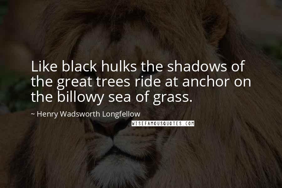 Henry Wadsworth Longfellow Quotes: Like black hulks the shadows of the great trees ride at anchor on the billowy sea of grass.