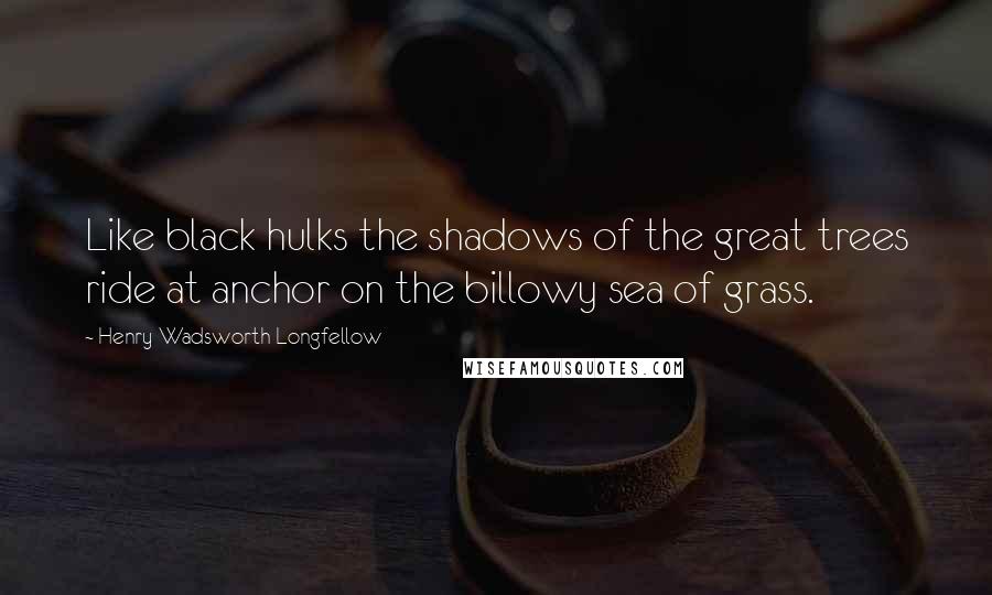 Henry Wadsworth Longfellow Quotes: Like black hulks the shadows of the great trees ride at anchor on the billowy sea of grass.