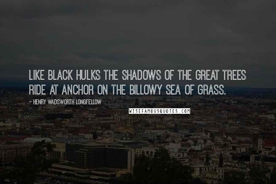 Henry Wadsworth Longfellow Quotes: Like black hulks the shadows of the great trees ride at anchor on the billowy sea of grass.