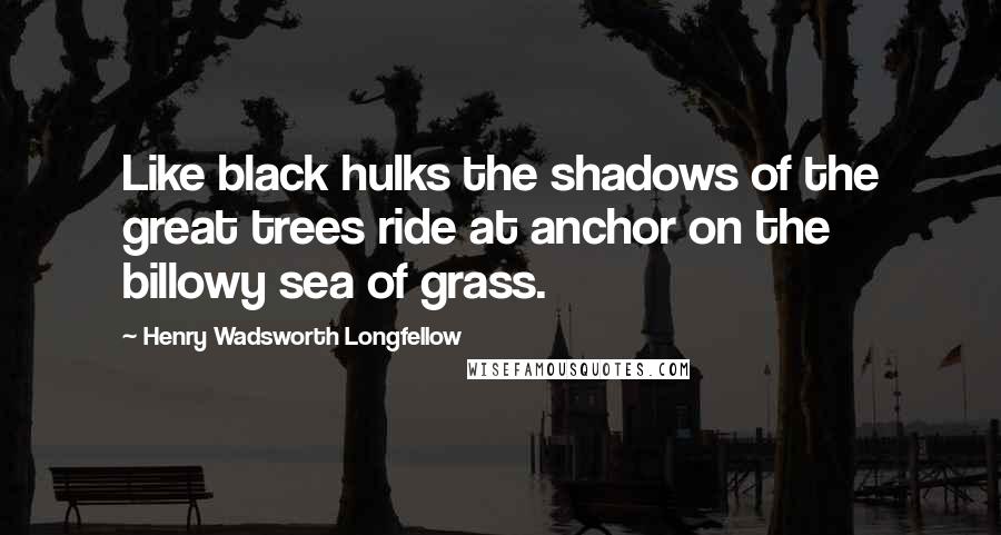 Henry Wadsworth Longfellow Quotes: Like black hulks the shadows of the great trees ride at anchor on the billowy sea of grass.