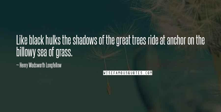 Henry Wadsworth Longfellow Quotes: Like black hulks the shadows of the great trees ride at anchor on the billowy sea of grass.