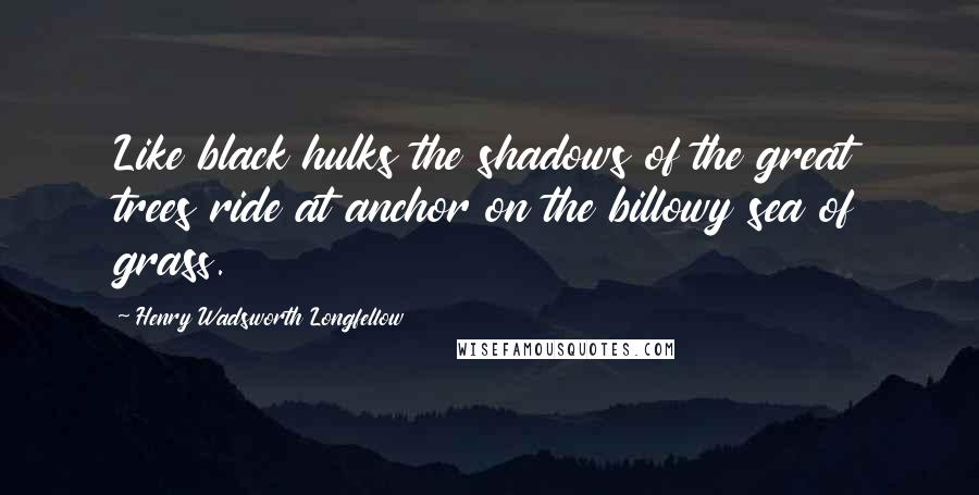 Henry Wadsworth Longfellow Quotes: Like black hulks the shadows of the great trees ride at anchor on the billowy sea of grass.