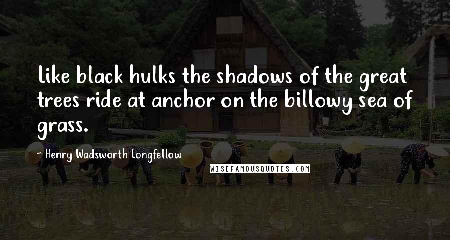 Henry Wadsworth Longfellow Quotes: Like black hulks the shadows of the great trees ride at anchor on the billowy sea of grass.