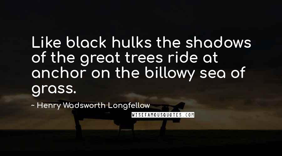 Henry Wadsworth Longfellow Quotes: Like black hulks the shadows of the great trees ride at anchor on the billowy sea of grass.