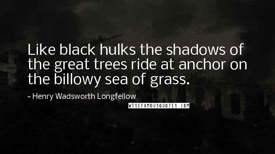 Henry Wadsworth Longfellow Quotes: Like black hulks the shadows of the great trees ride at anchor on the billowy sea of grass.