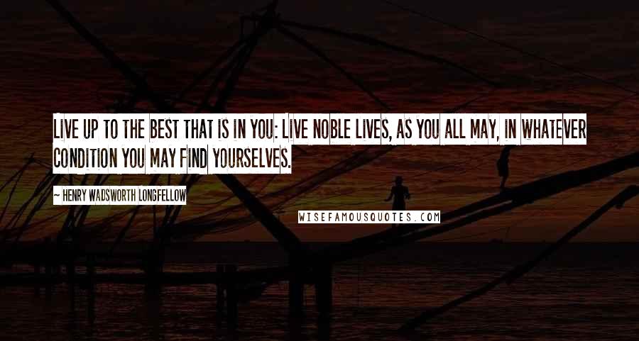 Henry Wadsworth Longfellow Quotes: Live up to the best that is in you: Live noble lives, as you all may, in whatever condition you may find yourselves.