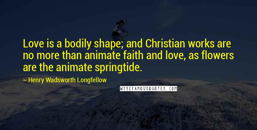 Henry Wadsworth Longfellow Quotes: Love is a bodily shape; and Christian works are no more than animate faith and love, as flowers are the animate springtide.