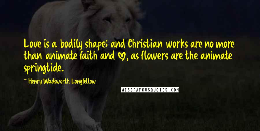 Henry Wadsworth Longfellow Quotes: Love is a bodily shape; and Christian works are no more than animate faith and love, as flowers are the animate springtide.