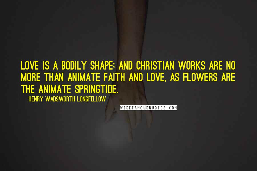 Henry Wadsworth Longfellow Quotes: Love is a bodily shape; and Christian works are no more than animate faith and love, as flowers are the animate springtide.