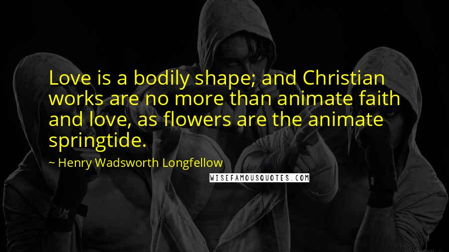 Henry Wadsworth Longfellow Quotes: Love is a bodily shape; and Christian works are no more than animate faith and love, as flowers are the animate springtide.